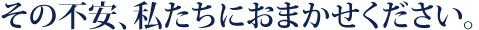 その不安、私たちにおまかせください。